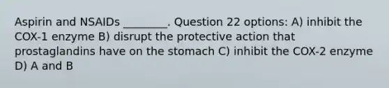 Aspirin and NSAIDs ________. Question 22 options: A) inhibit the COX-1 enzyme B) disrupt the protective action that prostaglandins have on the stomach C) inhibit the COX-2 enzyme D) A and B