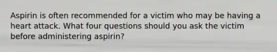 Aspirin is often recommended for a victim who may be having a heart attack. What four questions should you ask the victim before administering aspirin?