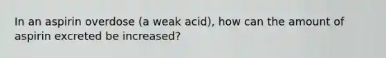 In an aspirin overdose (a weak acid), how can the amount of aspirin excreted be increased?