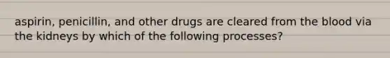 aspirin, penicillin, and other drugs are cleared from the blood via the kidneys by which of the following processes?