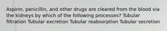 Aspirin, penicillin, and other drugs are cleared from <a href='https://www.questionai.com/knowledge/k7oXMfj7lk-the-blood' class='anchor-knowledge'>the blood</a> via the kidneys by which of the following processes? Tubular filtration Tubular excretion Tubular reabsorption Tubular secretion