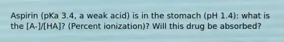 Aspirin (pKa 3.4, a weak acid) is in the stomach (pH 1.4): what is the [A-]/[HA]? (Percent ionization)? Will this drug be absorbed?