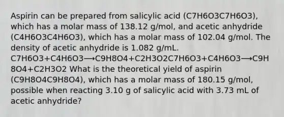 Aspirin can be prepared from salicylic acid (C7H6O3C7H6O3), which has a molar mass of 138.12 g/mol, and acetic anhydride (C4H6O3C4H6O3), which has a molar mass of 102.04 g/mol. The density of acetic anhydride is 1.082 g/mL. C7H6O3+C4H6O3⟶C9H8O4+C2H3O2C7H6O3+C4H6O3⟶C9H8O4+C2H3O2 What is the theoretical yield of aspirin (C9H8O4C9H8O4), which has a molar mass of 180.15 g/mol, possible when reacting 3.10 g of salicylic acid with 3.73 mL of acetic anhydride?