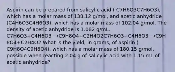 Aspirin can be prepared from salicylic acid ( C7H6O3C7H6O3), which has a molar mass of 138.12 g/mol, and acetic anhydride (C4H6O3C4H6O3), which has a molar mass of 102.04 g/mol. The density of acetic anhydride is 1.082 g/mL. C7H6O3+C4H6O3⟶C9H8O4+C2H4O2C7H6O3+C4H6O3⟶C9H8O4+C2H4O2 What is the yield, in grams, of aspirin ( C9H8O4C9H8O4), which has a molar mass of 180.15 g/mol, possible when reacting 2.04 g of salicylic acid with 1.15 mL of acetic anhydride?