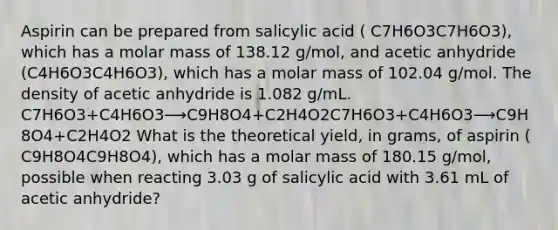 Aspirin can be prepared from salicylic acid ( C7H6O3C7H6O3), which has a molar mass of 138.12 g/mol, and acetic anhydride (C4H6O3C4H6O3), which has a molar mass of 102.04 g/mol. The density of acetic anhydride is 1.082 g/mL. C7H6O3+C4H6O3⟶C9H8O4+C2H4O2C7H6O3+C4H6O3⟶C9H8O4+C2H4O2 What is the theoretical yield, in grams, of aspirin ( C9H8O4C9H8O4), which has a molar mass of 180.15 g/mol, possible when reacting 3.03 g of salicylic acid with 3.61 mL of acetic anhydride?