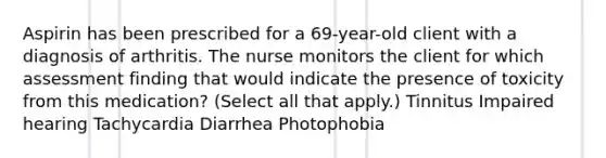 Aspirin has been prescribed for a 69-year-old client with a diagnosis of arthritis. The nurse monitors the client for which assessment finding that would indicate the presence of toxicity from this medication? (Select all that apply.) Tinnitus Impaired hearing Tachycardia Diarrhea Photophobia