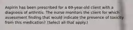 Aspirin has been prescribed for a 69-year-old client with a diagnosis of arthritis. The nurse monitors the client for which assessment finding that would indicate the presence of toxicity from this medication? (Select all that apply.)