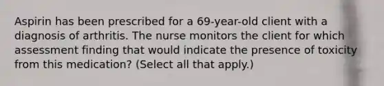 Aspirin has been prescribed for a 69-year-old client with a diagnosis of arthritis. The nurse monitors the client for which assessment finding that would indicate the presence of toxicity from this medication? (Select all that apply.)