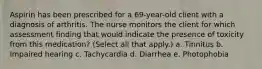 Aspirin has been prescribed for a 69-year-old client with a diagnosis of arthritis. The nurse monitors the client for which assessment finding that would indicate the presence of toxicity from this medication? (Select all that apply.) a. Tinnitus b. Impaired hearing c. Tachycardia d. Diarrhea e. Photophobia