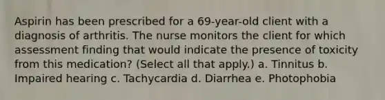 Aspirin has been prescribed for a 69-year-old client with a diagnosis of arthritis. The nurse monitors the client for which assessment finding that would indicate the presence of toxicity from this medication? (Select all that apply.) a. Tinnitus b. Impaired hearing c. Tachycardia d. Diarrhea e. Photophobia