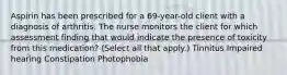 Aspirin has been prescribed for a 69-year-old client with a diagnosis of arthritis. The nurse monitors the client for which assessment finding that would indicate the presence of toxicity from this medication? (Select all that apply.) Tinnitus Impaired hearing Constipation Photophobia