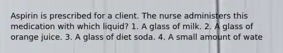 Aspirin is prescribed for a client. The nurse administers this medication with which liquid? 1. A glass of milk. 2. A glass of orange juice. 3. A glass of diet soda. 4. A small amount of wate