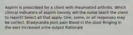 Aspirin is prescribed for a client with rheumatoid arthritis. Which clinical indicators of aspirin toxicity will the nurse teach the client to report? Select all that apply. One, some, or all responses may be correct. Bradycardia Joint pain Blood in the stool Ringing in the ears Increased urine output Rationale