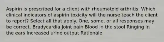 Aspirin is prescribed for a client with rheumatoid arthritis. Which clinical indicators of aspirin toxicity will the nurse teach the client to report? Select all that apply. One, some, or all responses may be correct. Bradycardia Joint pain Blood in the stool Ringing in the ears Increased urine output Rationale