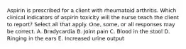 Aspirin is prescribed for a client with rheumatoid arthritis. Which clinical indicators of aspirin toxicity will the nurse teach the client to report? Select all that apply. One, some, or all responses may be correct. A. Bradycardia B. Joint pain C. Blood in the stool D. Ringing in the ears E. Increased urine output