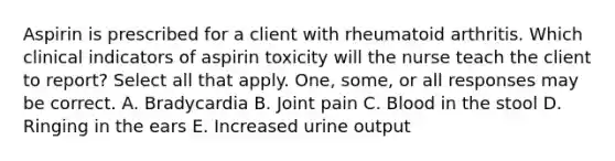 Aspirin is prescribed for a client with rheumatoid arthritis. Which clinical indicators of aspirin toxicity will the nurse teach the client to report? Select all that apply. One, some, or all responses may be correct. A. Bradycardia B. Joint pain C. Blood in the stool D. Ringing in the ears E. Increased urine output