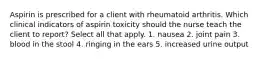 Aspirin is prescribed for a client with rheumatoid arthritis. Which clinical indicators of aspirin toxicity should the nurse teach the client to report? Select all that apply. 1. nausea 2. joint pain 3. blood in the stool 4. ringing in the ears 5. increased urine output