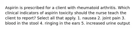 Aspirin is prescribed for a client with rheumatoid arthritis. Which clinical indicators of aspirin toxicity should the nurse teach the client to report? Select all that apply. 1. nausea 2. joint pain 3. blood in the stool 4. ringing in the ears 5. increased urine output