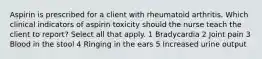 Aspirin is prescribed for a client with rheumatoid arthritis. Which clinical indicators of aspirin toxicity should the nurse teach the client to report? Select all that apply. 1 Bradycardia 2 Joint pain 3 Blood in the stool 4 Ringing in the ears 5 Increased urine output