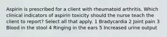 Aspirin is prescribed for a client with rheumatoid arthritis. Which clinical indicators of aspirin toxicity should the nurse teach the client to report? Select all that apply. 1 Bradycardia 2 Joint pain 3 Blood in the stool 4 Ringing in the ears 5 Increased urine output