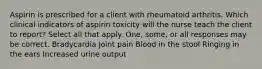 Aspirin is prescribed for a client with rheumatoid arthritis. Which clinical indicators of aspirin toxicity will the nurse teach the client to report? Select all that apply. One, some, or all responses may be correct. Bradycardia Joint pain Blood in the stool Ringing in the ears Increased urine output