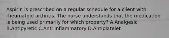 Aspirin is prescribed on a regular schedule for a client with rheumatoid arthritis. The nurse understands that the medication is being used primarily for which property? A.Analgesic B.Antipyretic C.Anti-inflammatory D.Antiplatelet