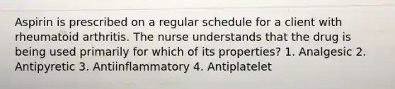 Aspirin is prescribed on a regular schedule for a client with rheumatoid arthritis. The nurse understands that the drug is being used primarily for which of its properties? 1. Analgesic 2. Antipyretic 3. Antiinflammatory 4. Antiplatelet