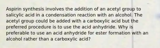 Aspirin synthesis involves the addition of an acetyl group to salicylic acid in a condensation reaction with an alcohol. The acetyl group could be added with a carboxylic acid but the preferred procedure is to use the acid anhydride. Why is preferable to use an acid anhydride for ester formation with an alcohol rather than a carboxylic acid?