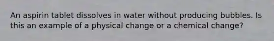 An aspirin tablet dissolves in water without producing bubbles. Is this an example of a physical change or a chemical change?