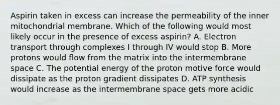 Aspirin taken in excess can increase the permeability of the inner mitochondrial membrane. Which of the following would most likely occur in the presence of excess aspirin? A. Electron transport through complexes I through IV would stop B. More protons would flow from the matrix into the intermembrane space C. The potential energy of the proton motive force would dissipate as the proton gradient dissipates D. ATP synthesis would increase as the intermembrane space gets more acidic