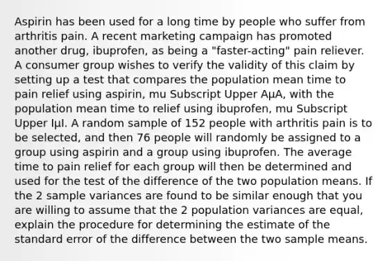 Aspirin has been used for a long time by people who suffer from arthritis pain. A recent marketing campaign has promoted another​ drug, ibuprofen, as being a​ "faster-acting" pain reliever. A consumer group wishes to verify the validity of this claim by setting up a test that compares the population mean time to pain relief using​ aspirin, mu Subscript Upper AμA​, with the population mean time to relief using​ ibuprofen, mu Subscript Upper IμI. A random sample of 152 people with arthritis pain is to be​ selected, and then 76 people will randomly be assigned to a group using aspirin and a group using ibuprofen. The average time to pain relief for each group will then be determined and used for the test of the difference of the two population means. If the 2 sample variances are found to be similar enough that you are willing to assume that the 2 population variances are​ equal, explain the procedure for determining the estimate of the standard error of the difference between the two sample means.