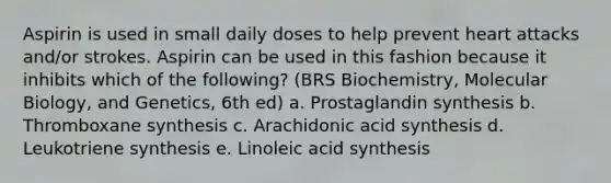 Aspirin is used in small daily doses to help prevent heart attacks and/or strokes. Aspirin can be used in this fashion because it inhibits which of the following? (BRS Biochemistry, Molecular Biology, and Genetics, 6th ed) a. Prostaglandin synthesis b. Thromboxane synthesis c. Arachidonic acid synthesis d. Leukotriene synthesis e. Linoleic acid synthesis