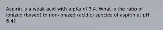 Aspirin is a weak acid with a pKa of 3.4. What is the ratio of ionized (based) to non-ionized (acidic) species of aspirin at pH 6.4?