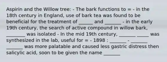 Aspirin and the Willow tree: - The bark functions to = - in the 18th century in England, use of bark tea was found to be beneficial for the treatment of ______ and _______ - in the early 19th century, the search of active compound in willow bark, ________ was isolated - In the mid 19th century, _______ _____ was synthesized in the lab, useful for = - 1898 : _______ - _______ _______ was more palatable and caused less gastric distress then salicylic acid, soon to be given the name _______