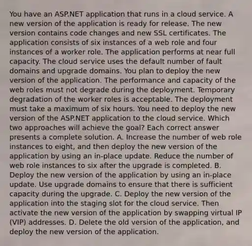 You have an ASP.NET application that runs in a cloud service. A new version of the application is ready for release. The new version contains code changes and new SSL certificates. The application consists of six instances of a web role and four instances of a worker role. The application performs at near full capacity. The cloud service uses the default number of fault domains and upgrade domains. You plan to deploy the new version of the application. The performance and capacity of the web roles must not degrade during the deployment. Temporary degradation of the worker roles is acceptable. The deployment must take a maximum of six hours. You need to deploy the new version of the ASP.NET application to the cloud service. Which two approaches will achieve the goal? Each correct answer presents a complete solution. A. Increase the number of web role instances to eight, and then deploy the new version of the application by using an in-place update. Reduce the number of web role instances to six after the upgrade is completed. B. Deploy the new version of the application by using an in-place update. Use upgrade domains to ensure that there is sufficient capacity during the upgrade. C. Deploy the new version of the application into the staging slot for the cloud service. Then activate the new version of the application by swapping virtual IP (VIP) addresses. D. Delete the old version of the application, and deploy the new version of the application.