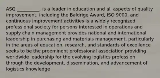 ASQ __________. is a leader in education and all aspects of quality improvement, including the Baldrige Award, ISO 9000, and continuous improvement activities is a widely recognized professional society for persons interested in operations and supply chain management provides national and international leadership in purchasing and materials management, particularly in the areas of education, research, and standards of excellence seeks to be the preeminent professional association providing worldwide leadership for the evolving logistics profession through the development, dissemination, and advancement of logistics knowledge