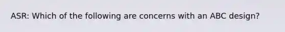 ASR: Which of the following are concerns with an ABC design?