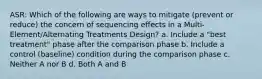 ASR: Which of the following are ways to mitigate (prevent or reduce) the concern of sequencing effects in a Multi-Element/Alternating Treatments Design? a. Include a "best treatment" phase after the comparison phase b. Include a control (baseline) condition during the comparison phase c. Neither A nor B d. Both A and B