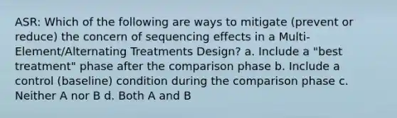 ASR: Which of the following are ways to mitigate (prevent or reduce) the concern of sequencing effects in a Multi-Element/Alternating Treatments Design? a. Include a "best treatment" phase after the comparison phase b. Include a control (baseline) condition during the comparison phase c. Neither A nor B d. Both A and B