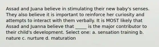 Assad and Juana believe in stimulating their new baby's senses. They also believe it is important to reinforce her curiosity and attempts to interact with them verbally. It is MOST likely that Assad and Juanna believe that _____ is the major contributor to their child's development. Select one: a. sensation training b. nature c. nurture d. maturation