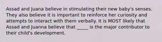 Assad and Juana believe in stimulating their new baby's senses. They also believe it is important to reinforce her curiosity and attempts to interact with them verbally. It is MOST likely that Assad and Juanna believe that _____ is the major contributor to their child's development.