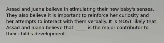 Assad and Juana believe in stimulating their new baby's senses. They also believe it is important to reinforce her curiosity and her attempts to interact with them verbally. It is MOST likely that Assad and Juana believe that _____ is the major contributor to their child's development.