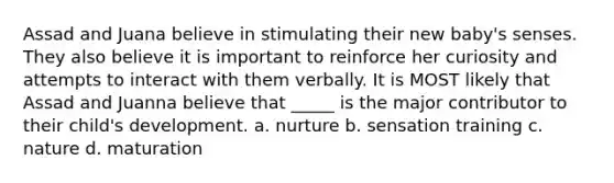 Assad and Juana believe in stimulating their new baby's senses. They also believe it is important to reinforce her curiosity and attempts to interact with them verbally. It is MOST likely that Assad and Juanna believe that _____ is the major contributor to their child's development. a. nurture b. sensation training c. nature d. maturation