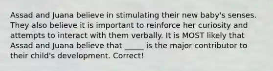 Assad and Juana believe in stimulating their new baby's senses. They also believe it is important to reinforce her curiosity and attempts to interact with them verbally. It is MOST likely that Assad and Juana believe that _____ is the major contributor to their child's development. Correct!