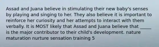 Assad and Juana believe in stimulating their new baby's senses by playing and singing to her. They also believe it is important to reinforce her curiosity and her attempts to interact with them verbally. It is MOST likely that Assad and Juana believe that _____ is the major contributor to their child's development. nature maturation nurture sensation training 5