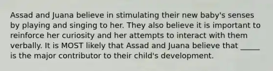 Assad and Juana believe in stimulating their new baby's senses by playing and singing to her. They also believe it is important to reinforce her curiosity and her attempts to interact with them verbally. It is MOST likely that Assad and Juana believe that _____ is the major contributor to their child's development.