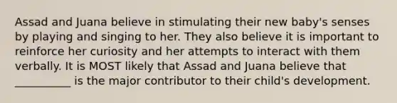 Assad and Juana believe in stimulating their new baby's senses by playing and singing to her. They also believe it is important to reinforce her curiosity and her attempts to interact with them verbally. It is MOST likely that Assad and Juana believe that __________ is the major contributor to their child's development.