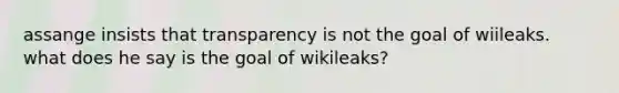 assange insists that transparency is not the goal of wiileaks. what does he say is the goal of wikileaks?