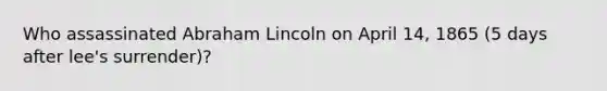 Who assassinated Abraham Lincoln on April 14, 1865 (5 days after lee's surrender)?