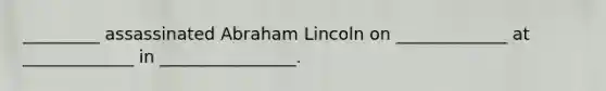 _________ assassinated Abraham Lincoln on _____________ at _____________ in ________________.